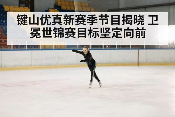 键山优真新赛季节目揭晓 卫冕世锦赛目标坚定向前