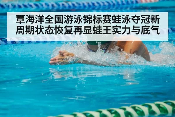 覃海洋全国游泳锦标赛蛙泳夺冠新周期状态恢复再显蛙王实力与底气